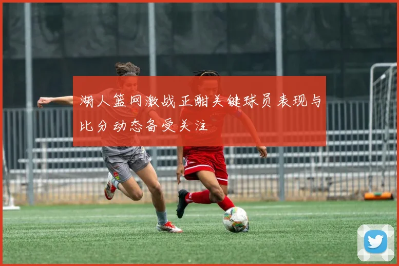 湖人篮网激战正酣关键球员表现与比分动态备受关注