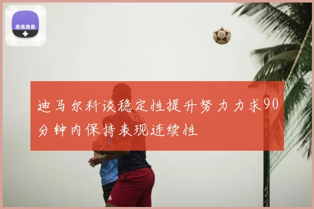 迪马尔科谈稳定性提升努力力求90分钟内保持表现连续性