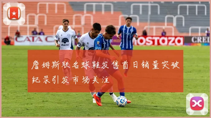 詹姆斯联名球鞋发售首日销量突破纪录引发市场关注