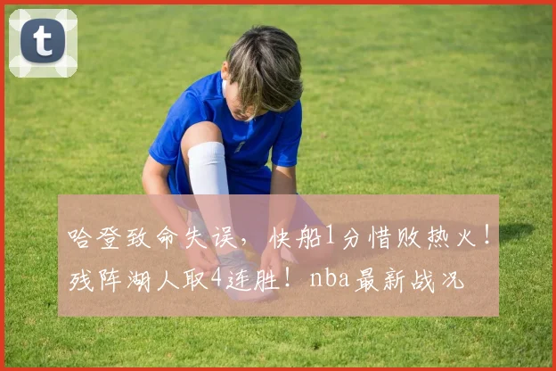 哈登致命失误，快船1分惜败热火！残阵湖人取4连胜！nba最新战况
