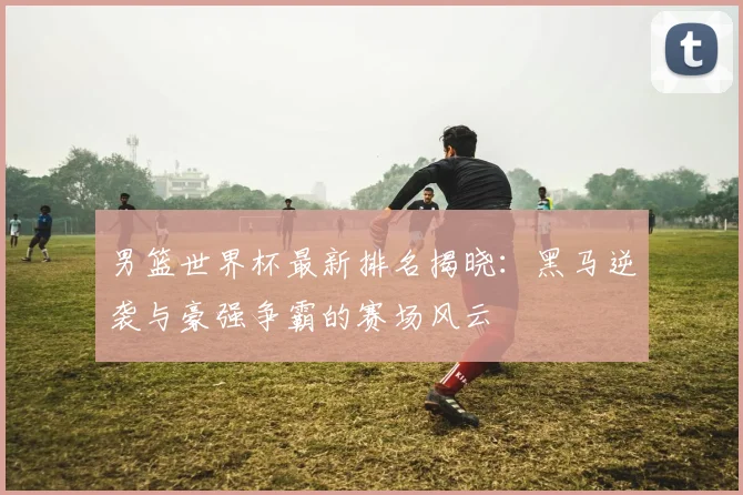 男篮世界杯最新排名揭晓：黑马逆袭与豪强争霸的赛场风云