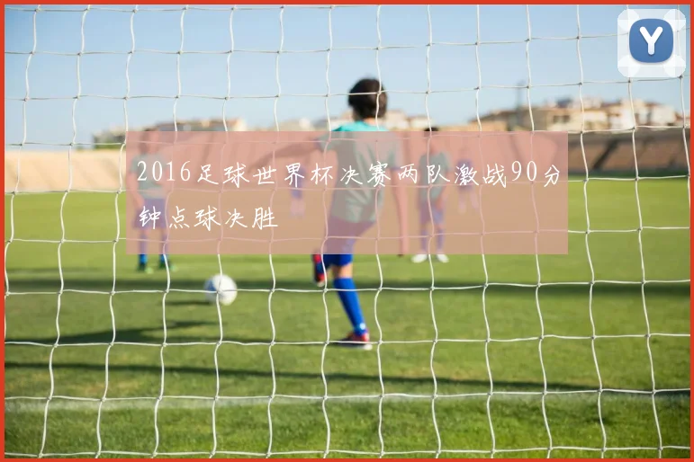 2016足球世界杯决赛两队激战90分钟点球决胜