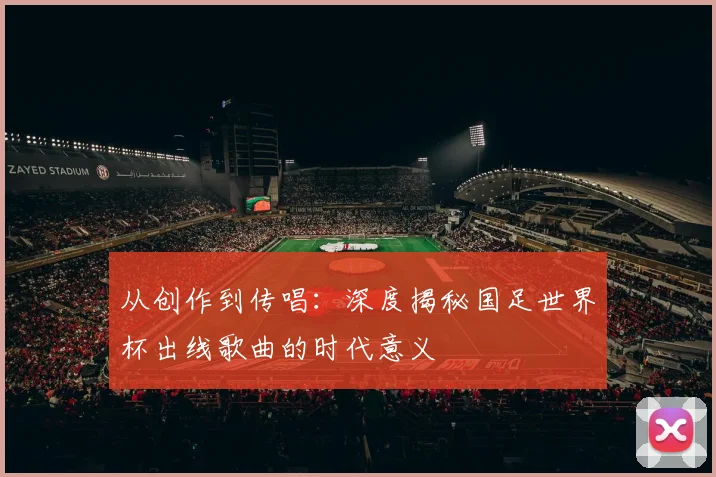 从创作到传唱：深度揭秘国足世界杯出线歌曲的时代意义