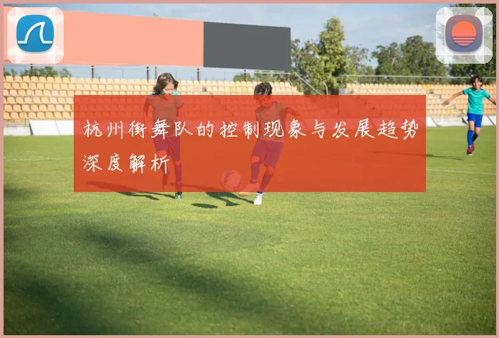 杭州街舞队的控制现象与发展趋势深度解析
