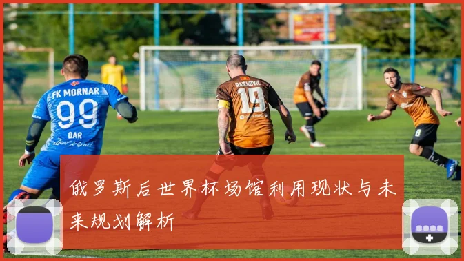 俄罗斯后世界杯场馆利用现状与未来规划解析