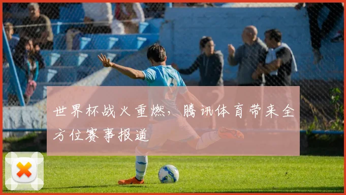 世界杯战火重燃，腾讯体育带来全方位赛事报道