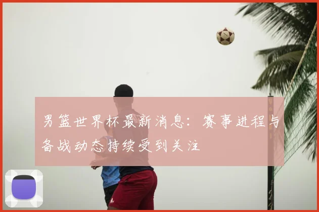 男篮世界杯最新消息：赛事进程与备战动态持续受到关注