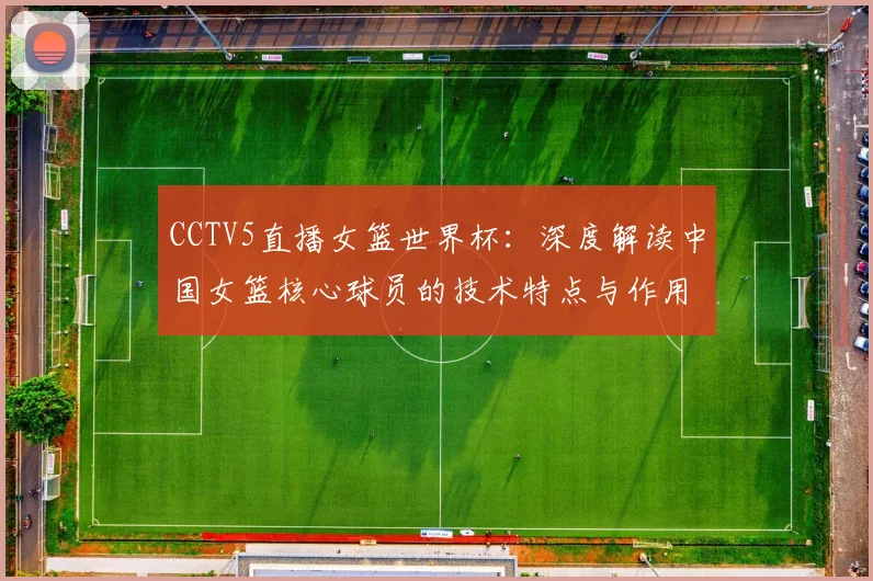 CCTV5直播女篮世界杯：深度解读中国女篮核心球员的技术特点与作用