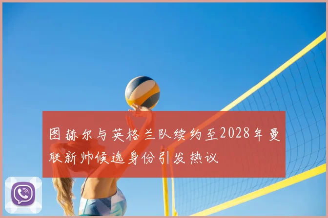 图赫尔与英格兰队续约至2028年曼联新帅候选身份引发热议
