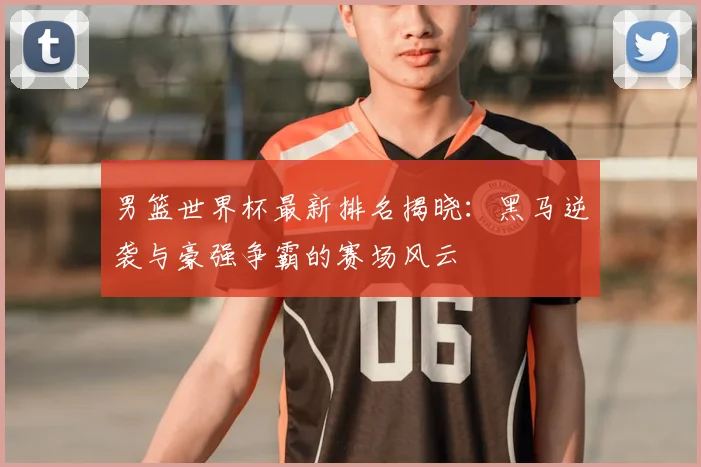 男篮世界杯最新排名揭晓：黑马逆袭与豪强争霸的赛场风云
