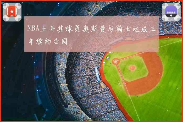 NBA土耳其球员奥斯曼与骑士达成三年续约合同
