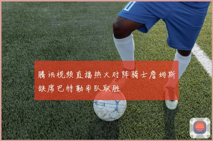 腾讯视频直播热火对阵骑士詹姆斯缺席巴特勒率队取胜
