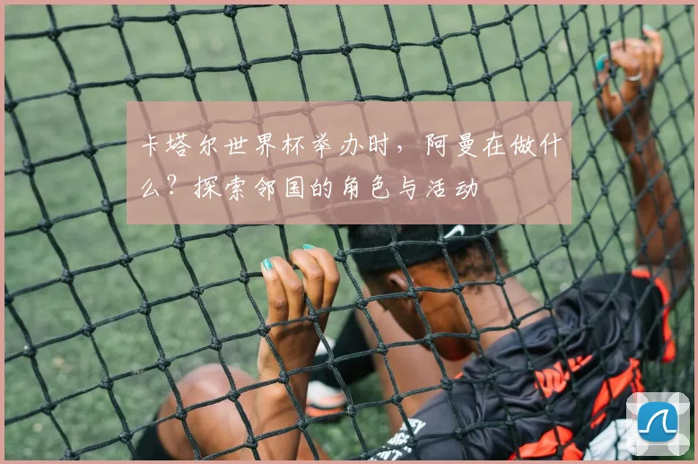 卡塔尔世界杯举办时，阿曼在做什么？探索邻国的角色与活动