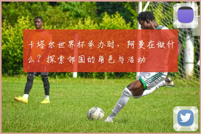 卡塔尔世界杯举办时，阿曼在做什么？探索邻国的角色与活动