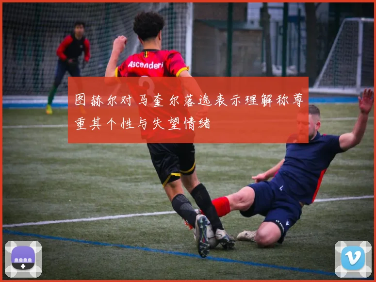 图赫尔对马奎尔落选表示理解称尊重其个性与失望情绪