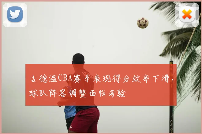 古德温CBA赛季表现得分效率下滑，球队阵容调整面临考验