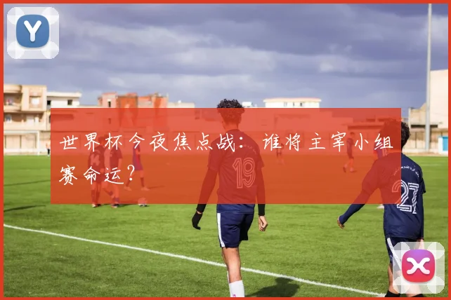 世界杯今夜焦点战：谁将主宰小组赛命运？