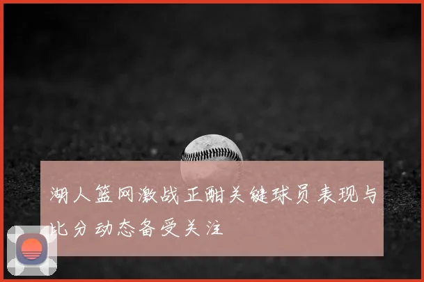 湖人篮网激战正酣关键球员表现与比分动态备受关注