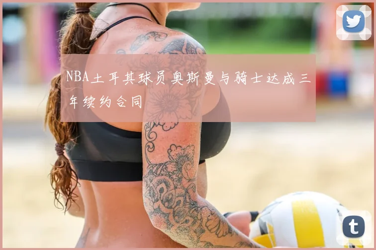 NBA土耳其球员奥斯曼与骑士达成三年续约合同