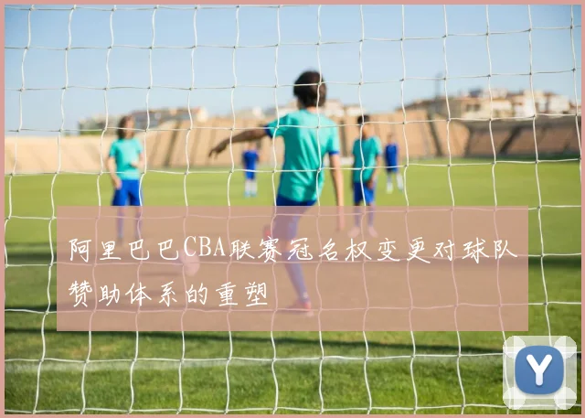 阿里巴巴CBA联赛冠名权变更对球队赞助体系的重塑