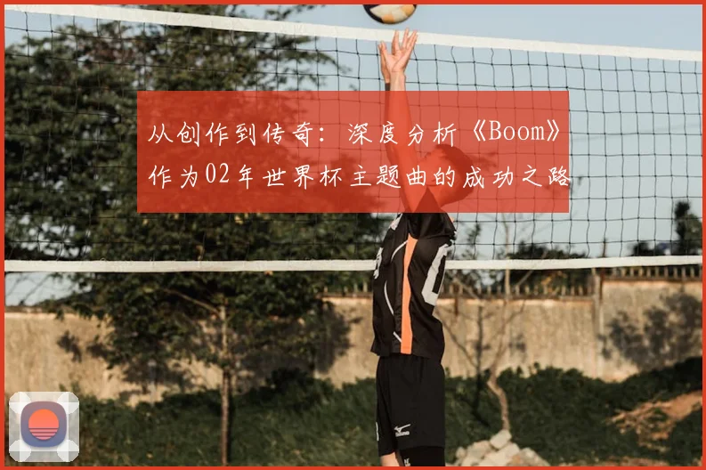从创作到传奇：深度分析《Boom》作为02年世界杯主题曲的成功之路