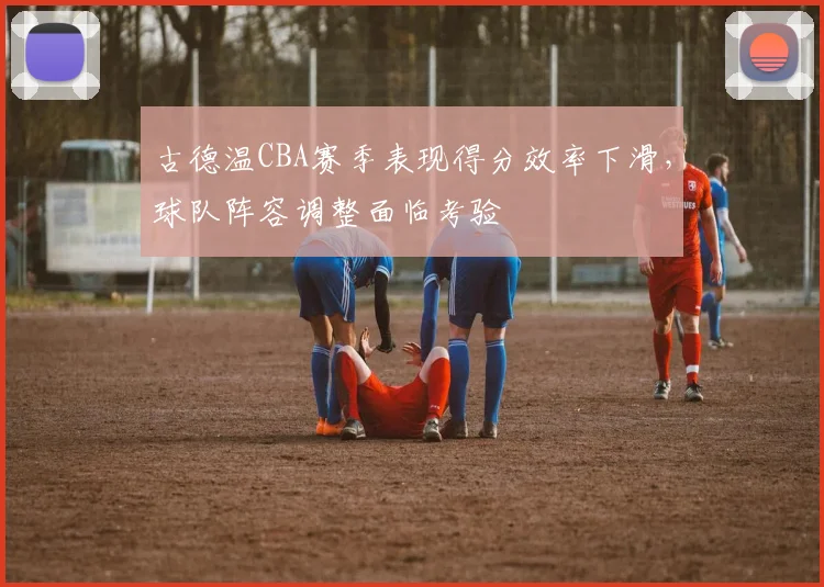 古德温CBA赛季表现得分效率下滑，球队阵容调整面临考验