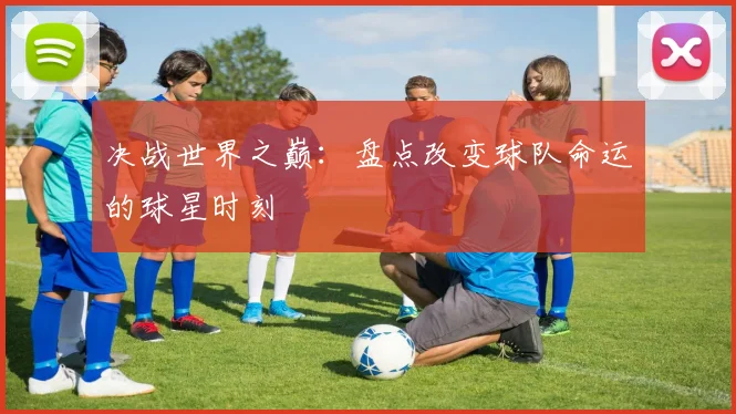 决战世界之巅：盘点改变球队命运的球星时刻