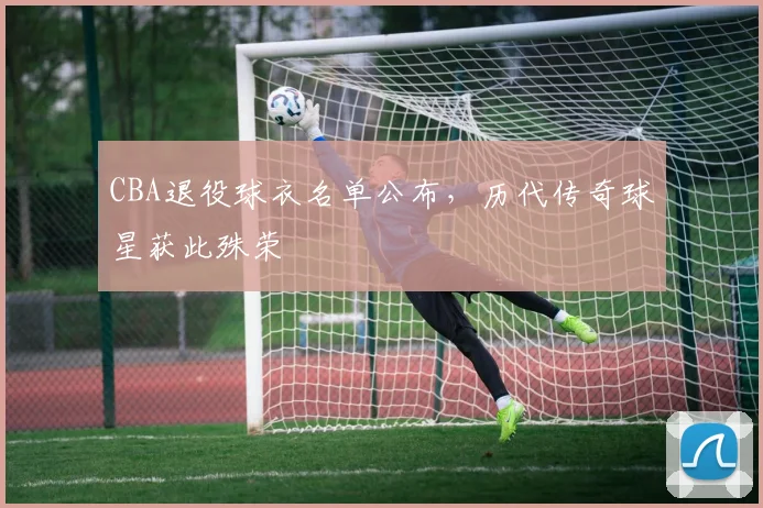 CBA退役球衣名单公布,历代传奇球星获此殊荣