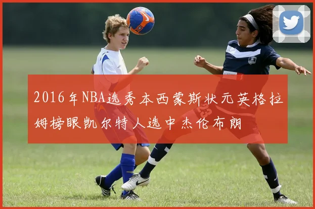2016年NBA选秀本西蒙斯状元英格拉姆榜眼凯尔特人选中杰伦布朗
