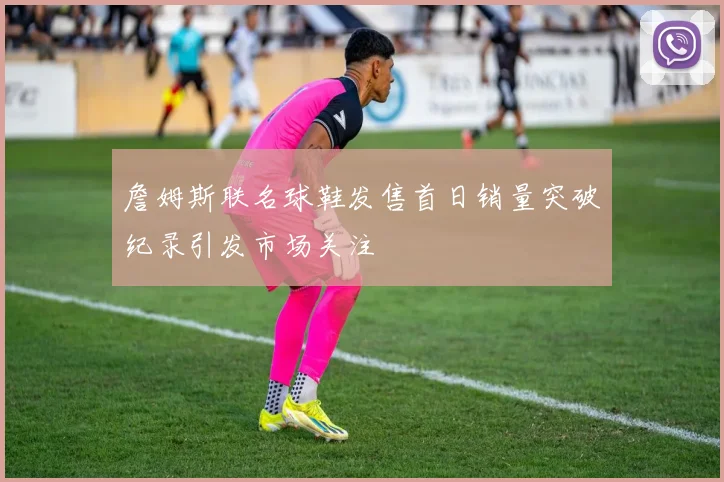 詹姆斯联名球鞋发售首日销量突破纪录引发市场关注