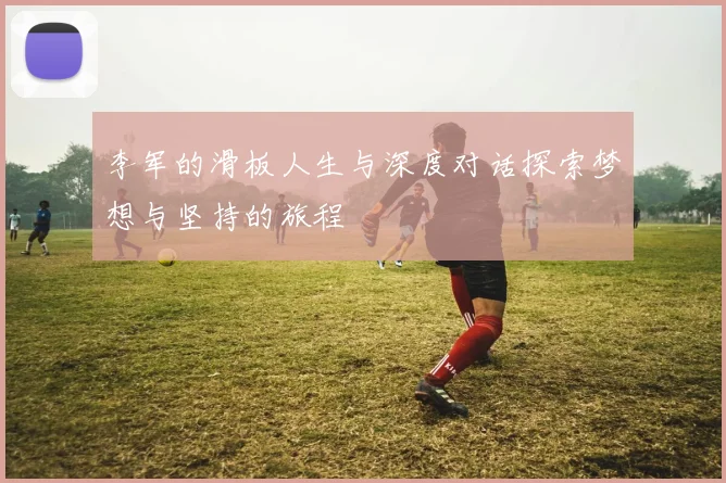 李军的滑板人生与深度对话探索梦想与坚持的旅程