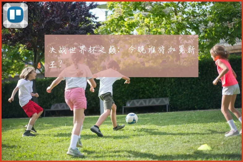 决战世界杯之巅：今晚谁将加冕新王？