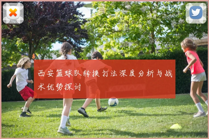 西安篮球队转换打法深度分析与战术优势探讨