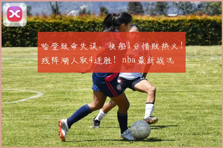 哈登致命失误，快船1分惜败热火！残阵湖人取4连胜！nba最新战况
