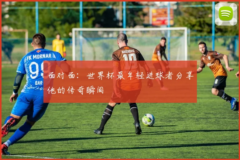 面对面：世界杯最年轻进球者分享他的传奇瞬间