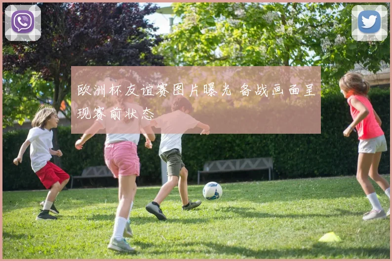 欧洲杯友谊赛图片曝光 备战画面呈现赛前状态
