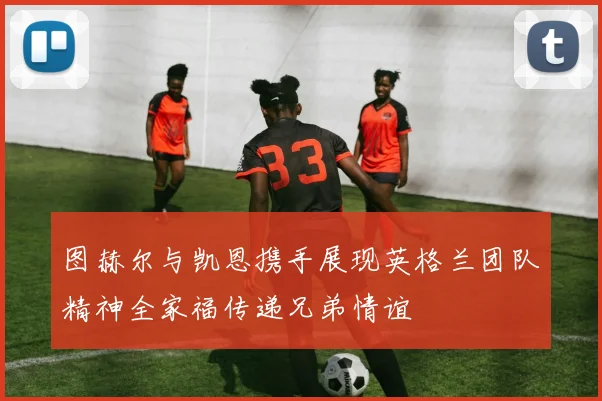 图赫尔与凯恩携手展现英格兰团队精神全家福传递兄弟情谊