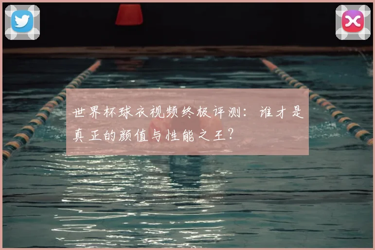 世界杯球衣视频终极评测：谁才是真正的颜值与性能之王？