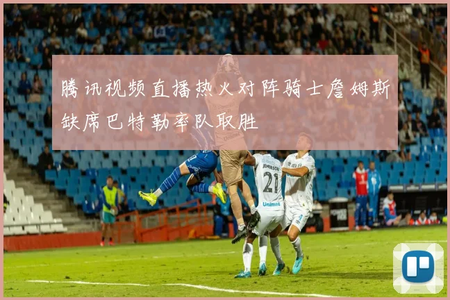 腾讯视频直播热火对阵骑士詹姆斯缺席巴特勒率队取胜
