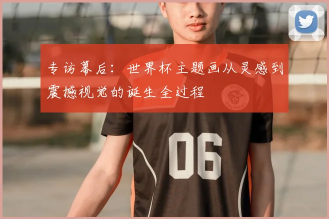 专访幕后:世界杯主题画从灵感到震撼视觉的诞生全过程