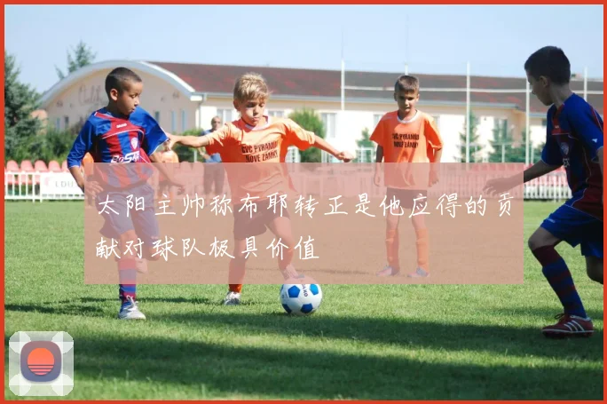 太阳主帅称布耶转正是他应得的贡献对球队极具价值