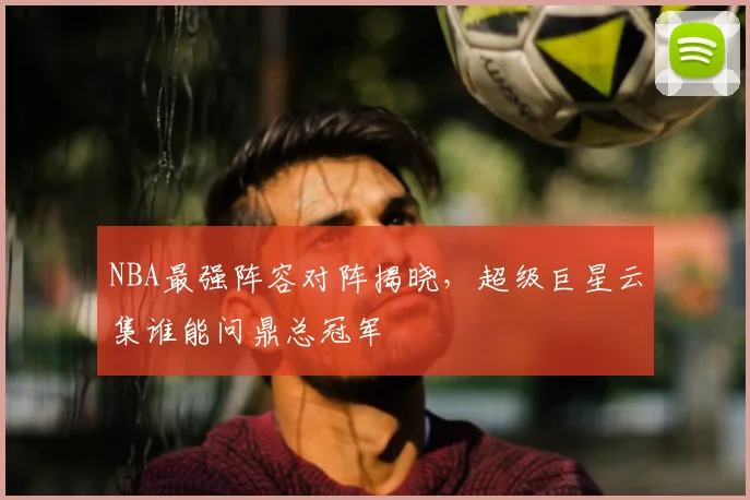 NBA最强阵容对阵揭晓,超级巨星云集谁能问鼎总冠军