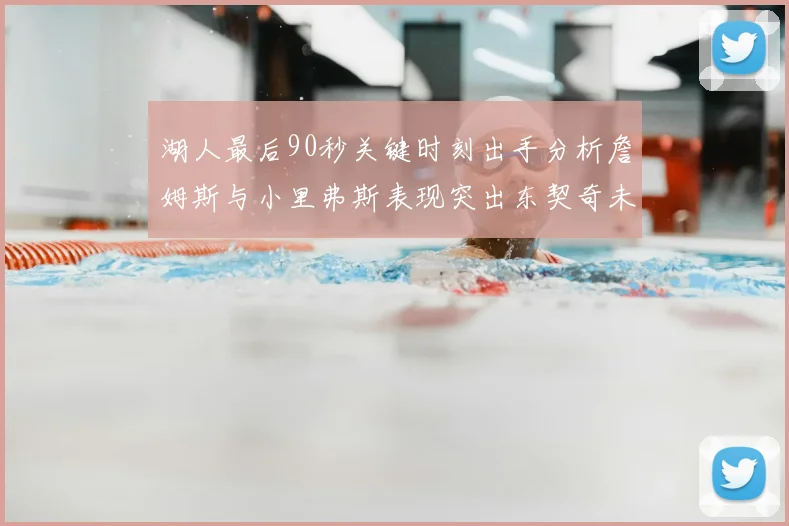 湖人最后90秒关键时刻出手分析詹姆斯与小里弗斯表现突出东契奇未能发力