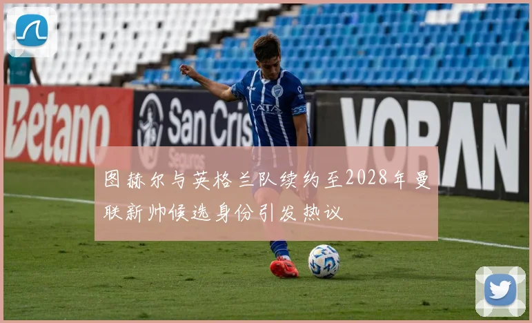 图赫尔与英格兰队续约至2028年曼联新帅候选身份引发热议