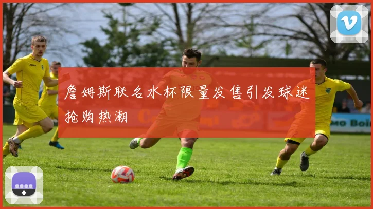詹姆斯联名水杯限量发售引发球迷抢购热潮
