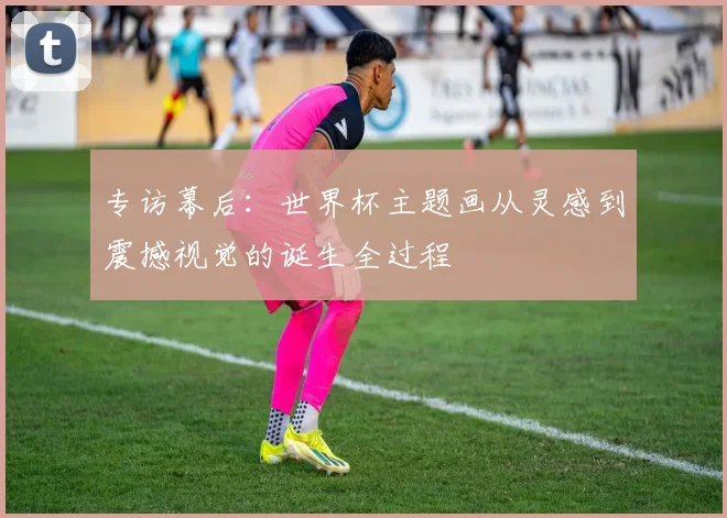 专访幕后：世界杯主题画从灵感到震撼视觉的诞生全过程